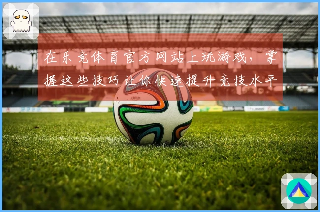 在乐竞体育官方网站上玩游戏，掌握这些技巧让你快速提升竞技水平