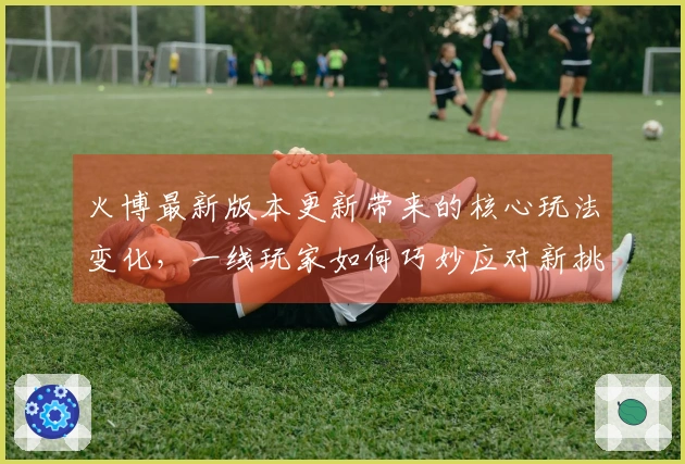 火博最新版本更新带来的核心玩法变化，一线玩家如何巧妙应对新挑战