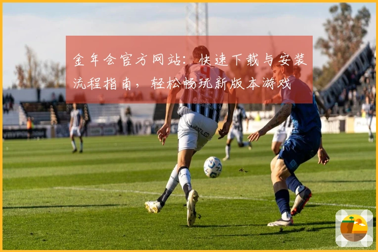 金年会官方网站：快速下载与安装流程指南，轻松畅玩新版本游戏